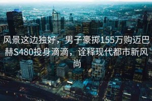 風景這邊獨好，男子豪擲155萬購邁巴赫S480投身滴滴，詮釋現代都市新風尚