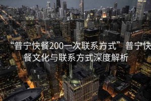 “普寧快餐200一次聯系方式”普寧快餐文化與聯系方式深度解析