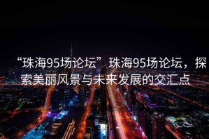 “珠海95場(chǎng)論壇”珠海95場(chǎng)論壇，探索美麗風(fēng)景與未來發(fā)展的交匯點(diǎn)