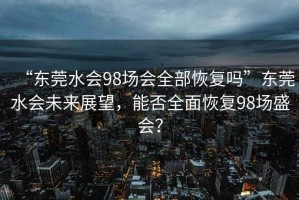 “東莞水會98場會全部恢復嗎”東莞水會未來展望，能否全面恢復98場盛會？