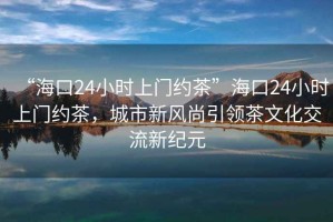 “?？?4小時(shí)上門約茶”?？?4小時(shí)上門約茶，城市新風(fēng)尚引領(lǐng)茶文化交流新紀(jì)元