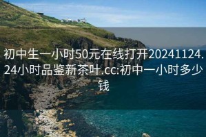 初中生一小時50元在線打開20241124.24小時品鑒新茶葉.cc:初中一小時多少錢