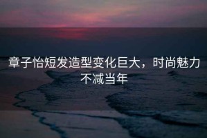 章子怡短發(fā)造型變化巨大，時尚魅力不減當(dāng)年