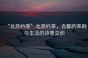 “北京約茶”北京約茶，古都的茶韻與生活的詩意交織