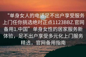 “單身女人的電話足不出戶享受服務上門任你挑選絕對正點1123BBZ.官網備用1.中國”單身女性的居家服務新體驗，足不出戶享受多元化上門服務精選，官網備用指南