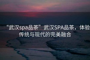 “武漢spa品茶”武漢SPA品茶，體驗傳統(tǒng)與現(xiàn)代的完美融合