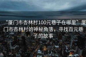 “廈門市杏林村100元巷子在哪里”廈門市杏林村的神秘角落，尋找百元巷子的故事