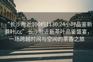 “長沙附近100約1130.24小時品鑒新茶葉.cc”長沙附近新茶葉品鑒盛宴，一場跨越時間與空間的茶香之旅