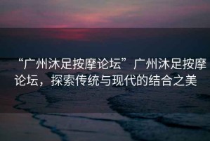 “廣州沐足按摩論壇”廣州沐足按摩論壇，探索傳統(tǒng)與現(xiàn)代的結(jié)合之美