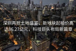 深圳再掀土地盛宴，新地塊起拍價高達86.27億元，科技巨頭布局新篇章