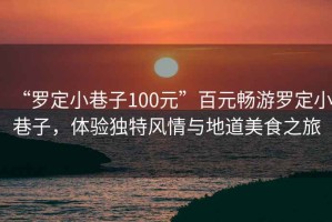 “羅定小巷子100元”百元暢游羅定小巷子，體驗獨特風情與地道美食之旅