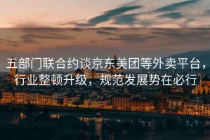 五部門聯(lián)合約談京東美團(tuán)等外賣平臺(tái)，行業(yè)整頓升級(jí)，規(guī)范發(fā)展勢(shì)在必行
