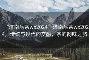 “濟南品茶wx2024”濟南品茶wx2024，傳統與現代的交融，茶的韻味之旅