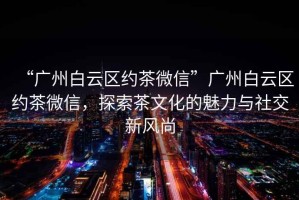 “廣州白云區約茶微信”廣州白云區約茶微信，探索茶文化的魅力與社交新風尚