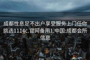 成都性息足不出戶享受服務上門任你挑選1114c.官網備用1.中國:成都會所信息