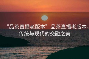 “品茶直播老版本”品茶直播老版本，傳統與現代的交融之美