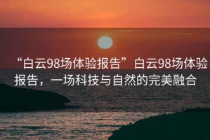 “白云98場(chǎng)體驗(yàn)報(bào)告”白云98場(chǎng)體驗(yàn)報(bào)告，一場(chǎng)科技與自然的完美融合