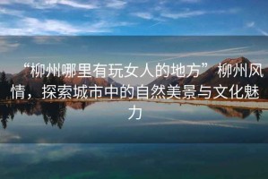 “柳州哪里有玩女人的地方”柳州風情，探索城市中的自然美景與文化魅力