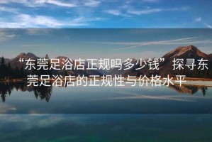 “東莞足浴店正規嗎多少錢”探尋東莞足浴店的正規性與價格水平