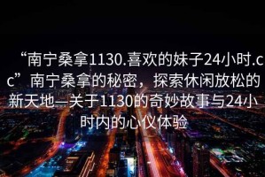 “南寧桑拿1130.喜歡的妹子24小時.cc”南寧桑拿的秘密，探索休閑放松的新天地—關于1130的奇妙故事與24小時內的心儀體驗