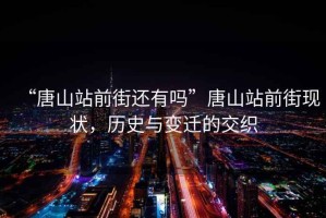 “唐山站前街還有嗎”唐山站前街現狀，歷史與變遷的交織