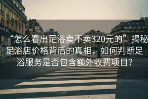 “怎么看出足浴賣不賣320元的”揭秘足浴店價格背后的真相，如何判斷足浴服務是否包含額外收費項目？