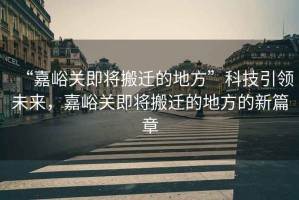 “嘉峪關即將搬遷的地方”科技引領未來，嘉峪關即將搬遷的地方的新篇章