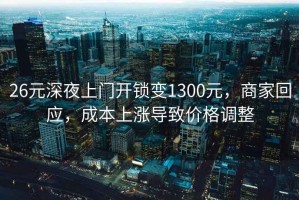 26元深夜上門開鎖變1300元，商家回應，成本上漲導致價格調整