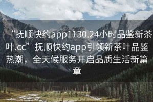 “撫順快約app1130.24小時(shí)品鑒新茶葉.cc”撫順快約app引領(lǐng)新茶葉品鑒熱潮，全天候服務(wù)開啟品質(zhì)生活新篇章