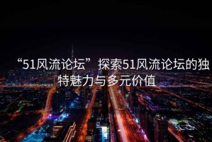 “51風流論壇”探索51風流論壇的獨特魅力與多元價值