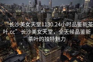 “長沙美女天堂1130.24小時(shí)品鑒新茶葉.cc”長沙美女天堂，全天候品鑒新茶葉的獨(dú)特魅力
