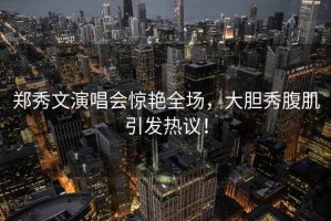 鄭秀文演唱會驚艷全場，大膽秀腹肌引發熱議！