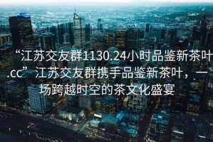 “江蘇交友群1130.24小時品鑒新茶葉.cc”江蘇交友群攜手品鑒新茶葉，一場跨越時空的茶文化盛宴