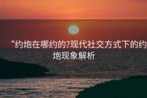“約炮在哪約的?現代社交方式下的約炮現象解析