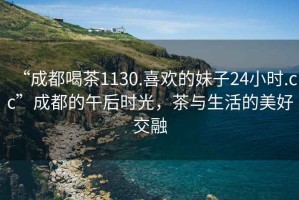 “成都喝茶1130.喜歡的妹子24小時.cc”成都的午后時光，茶與生活的美好交融