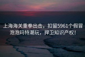 上海海關重拳出擊，扣留5961個假冒泡泡瑪特潮玩，捍衛知識產權！