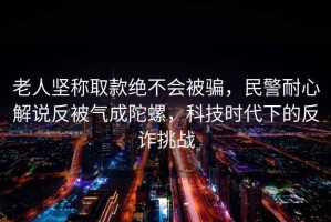 老人堅稱取款絕不會被騙，民警耐心解說反被氣成陀螺，科技時代下的反詐挑戰(zhàn)