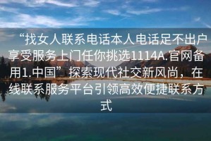 “找女人聯(lián)系電話本人電話足不出戶享受服務(wù)上門任你挑選1114A.官網(wǎng)備用1.中國”探索現(xiàn)代社交新風(fēng)尚，在線聯(lián)系服務(wù)平臺引領(lǐng)高效便捷聯(lián)系方式