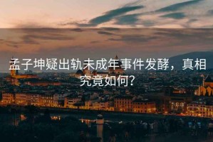 孟子坤疑出軌未成年事件發(fā)酵，真相究竟如何？
