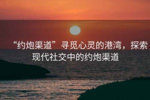“約炮渠道”尋覓心靈的港灣，探索現代社交中的約炮渠道