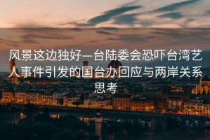 風(fēng)景這邊獨好—臺陸委會恐嚇臺灣藝人事件引發(fā)的國臺辦回應(yīng)與兩岸關(guān)系思考