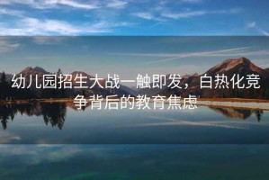 幼兒園招生大戰一觸即發，白熱化競爭背后的教育焦慮