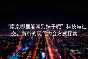“南京哪里能叫到妹子呢”科技與社交，南京的現代約會方式探索