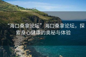 “海口桑拿論壇”海口桑拿論壇，探索身心健康的奧秘與體驗