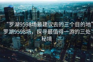 “羅湖9598場最建議去的三個目的地”羅湖9598場，探尋最值得一游的三處秘境