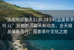“撫順附近聊天1130.24小時(shí)品鑒新茶葉.cc”撫順附近聊天新動態(tài)，全天候品鑒新茶葉，探索茶葉文化之旅