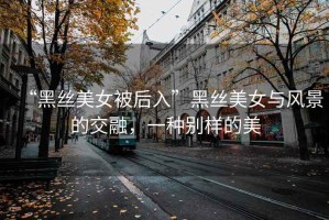 “黑絲美女被后入”黑絲美女與風景的交融，一種別樣的美