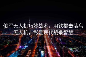 俄軍無人機巧妙戰(zhàn)術，用鐵棍擊落烏無人機，彰顯現(xiàn)代戰(zhàn)爭智慧