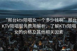 “邢臺ktv陪唱女一個多少錢啊”邢臺KTV陪唱服務費用解析，了解KTV陪唱女的價格及其他相關因素