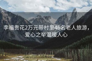 李福貴花2萬元帶村里46名老人旅游，愛心之舉溫暖人心